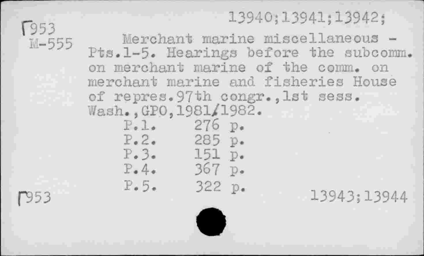 ﻿(953
M—555
13940;13941;13942;
Merchant marine miscellaneous -Pts.1-5. Hearings before the subcomm on merchant marine of the comm, on merchant marine and fisheries House of repres.97th congr.,1st sess. Wash.,GPO,1981/1982.
|“953
p.l.	276	P-
P.2.	285	P.
P.3.	151	P.
P.4.	367	P.
P.5.	322	P*	13943;13944